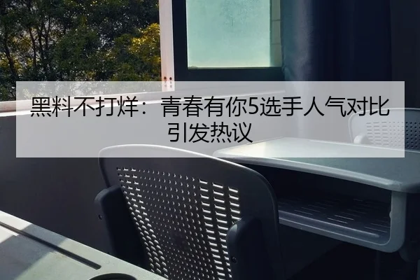 黑料不打烊：青春有你5选手人气对比引发热议